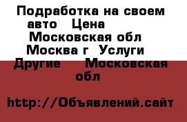 Подработка на своем авто › Цена ­ 5 000 - Московская обл., Москва г. Услуги » Другие   . Московская обл.